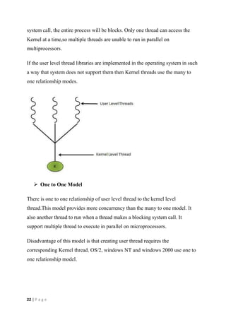 22 | P a g e
system call, the entire process will be blocks. Only one thread can access the
Kernel at a time,so multiple threads are unable to run in parallel on
multiprocessors.
If the user level thread libraries are implemented in the operating system in such
a way that system does not support them then Kernel threads use the many to
one relationship modes.
 One to One Model
There is one to one relationship of user level thread to the kernel level
thread.This model provides more concurrency than the many to one model. It
also another thread to run when a thread makes a blocking system call. It
support multiple thread to execute in parallel on microprocessors.
Disadvantage of this model is that creating user thread requires the
corresponding Kernel thread. OS/2, windows NT and windows 2000 use one to
one relationship model.
 