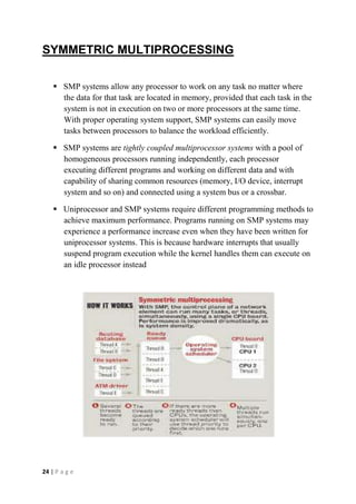 24 | P a g e
SYMMETRIC MULTIPROCESSING
 SMP systems allow any processor to work on any task no matter where
the data for that task are located in memory, provided that each task in the
system is not in execution on two or more processors at the same time.
With proper operating system support, SMP systems can easily move
tasks between processors to balance the workload efficiently.
 SMP systems are tightly coupled multiprocessor systems with a pool of
homogeneous processors running independently, each processor
executing different programs and working on different data and with
capability of sharing common resources (memory, I/O device, interrupt
system and so on) and connected using a system bus or a crossbar.
 Uniprocessor and SMP systems require different programming methods to
achieve maximum performance. Programs running on SMP systems may
experience a performance increase even when they have been written for
uniprocessor systems. This is because hardware interrupts that usually
suspend program execution while the kernel handles them can execute on
an idle processor instead
 