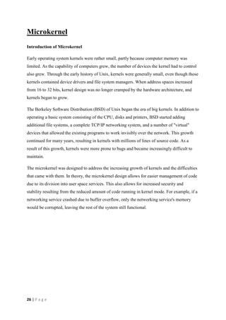 26 | P a g e
Microkernel
Introduction of Microkernel
Early operating system kernels were rather small, partly because computer memory was
limited. As the capability of computers grew, the number of devices the kernel had to control
also grew. Through the early history of Unix, kernels were generally small, even though those
kernels contained device drivers and file system managers. When address spaces increased
from 16 to 32 bits, kernel design was no longer cramped by the hardware architecture, and
kernels began to grow.
The Berkeley Software Distribution (BSD) of Unix began the era of big kernels. In addition to
operating a basic system consisting of the CPU, disks and printers, BSD started adding
additional file systems, a complete TCP/IP networking system, and a number of "virtual"
devices that allowed the existing programs to work invisibly over the network. This growth
continued for many years, resulting in kernels with millions of lines of source code. As a
result of this growth, kernels were more prone to bugs and became increasingly difficult to
maintain.
The microkernel was designed to address the increasing growth of kernels and the difficulties
that came with them. In theory, the microkernel design allows for easier management of code
due to its division into user space services. This also allows for increased security and
stability resulting from the reduced amount of code running in kernel mode. For example, if a
networking service crashed due to buffer overflow, only the networking service's memory
would be corrupted, leaving the rest of the system still functional.
 