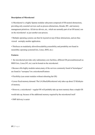 27 | P a g e
Descriptions of Microkernel
A Microkernel is a highly Spartan modular subsystem composed of OS-neutral abstractions,
providing only essential services such as process abstractions, threads, IPC, and memory
management primitives. All device drivers, etc., which are normally part of an OS kernel, run
on the microkernel as just another user process.
• Multiple operating systems can then be layered on top of these abstractions, and are thus
viewed assimply another application.
• Thisfocus on modularity allowsforscalability,extensibility and portability not found in
monolithic operating systems(Unix, Linux, DOS, etc.)
Features
• the microkernel provides only rudimentary core facilities, different OS personalities(such as
BSD Unix, Linux,NT, etc.) can be hosted on the microkernel.
• Because ofits highly modular nature,many of the services commonly found in“kernelspace”
are found in “userspace”on a microkernelFeatures
• Flexibility (can restart modules without rebooting the OS)
• Lower fixed memory demand: The L4 (Mach)Microkernel only takes up about 32 Kilobytes
of memory.
• However, a microkernel + regular OS will probably take up more memory than a simple OS
would take up, because of the additional memory required by the microkernel itself
• SMP delivery is easier
 