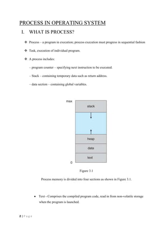 2 | P a g e
PROCESS IN OPERATING SYSTEM
I. WHAT IS PROCESS?
 Process – a program in execution; process execution must progress in sequential fashion
 Task, execution of individual program.
 A process includes:
– program counter – specifying next instruction to be executed.
– Stack – containing temporary data such as return address.
– data section – containing global variables.
Figure 3.1
Process memory is divided into four sections as shown in Figure 3.1.
Text - Comprises the compiled program code, read in from non-volatile storage
when the program is launched.
 