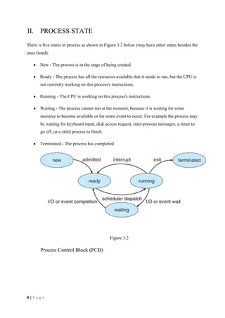 4 | P a g e
II. PROCESS STATE
There is five states in process as shown in Figure 3.2 below (may have other states besides the
ones listed):
New - The process is in the stage of being created.
Ready - The process has all the resources available that it needs to run, but the CPU is
not currently working on this process's instructions.
Running - The CPU is working on this process's instructions.
Waiting - The process cannot run at the moment, because it is waiting for some
resource to become available or for some event to occur. For example the process may
be waiting for keyboard input, disk access request, inter-process messages, a timer to
go off, or a child process to finish.
Terminated - The process has completed.
Figure 3.2
Process Control Block (PCB)
 