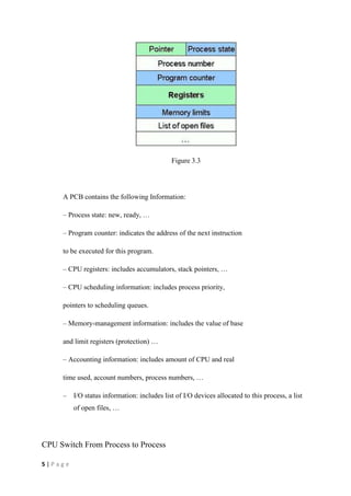 5 | P a g e
Figure 3.3
A PCB contains the following Information:
– Process state: new, ready, …
– Program counter: indicates the address of the next instruction
to be executed for this program.
– CPU registers: includes accumulators, stack pointers, …
– CPU scheduling information: includes process priority,
pointers to scheduling queues.
– Memory-management information: includes the value of base
and limit registers (protection) …
– Accounting information: includes amount of CPU and real
time used, account numbers, process numbers, …
– I/O status information: includes list of I/O devices allocated to this process, a list
of open files, …
CPU Switch From Process to Process
 