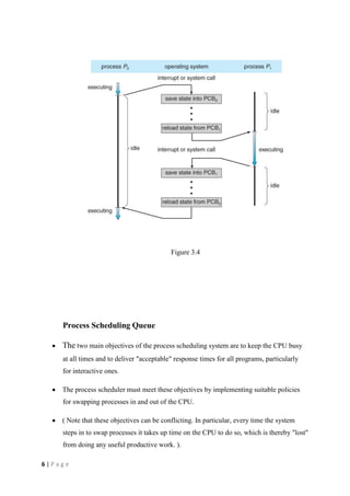 6 | P a g e
Figure 3.4
Process Scheduling Queue
The two main objectives of the process scheduling system are to keep the CPU busy
at all times and to deliver "acceptable" response times for all programs, particularly
for interactive ones.
The process scheduler must meet these objectives by implementing suitable policies
for swapping processes in and out of the CPU.
( Note that these objectives can be conflicting. In particular, every time the system
steps in to swap processes it takes up time on the CPU to do so, which is thereby "lost"
from doing any useful productive work. ).
 