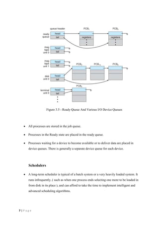 7 | P a g e
Figure 3.5 - Ready Queue And Various I/O Device Queues
All processes are stored in the job queue.
Processes in the Ready state are placed in the ready queue.
Processes waiting for a device to become available or to deliver data are placed in
device queues. There is generally a separate device queue for each device.
Schedulers
A long-term scheduler is typical of a batch system or a very heavily loaded system. It
runs infrequently, ( such as when one process ends selecting one more to be loaded in
from disk in its place ), and can afford to take the time to implement intelligent and
advanced scheduling algorithms.
 