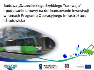 Budowa „Szczecińskiego Szybkiego Tramwaju”
- podpisanie umowy na dofinansowanie inwestycji
w ramach Programu Operacyjnego Infrastruktura
i Środowisko
 