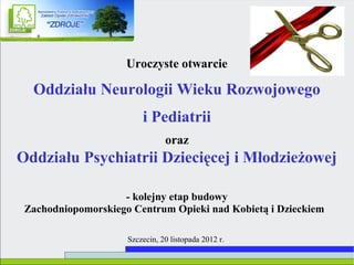 Uroczyste otwarcie

  Oddziału Neurologii Wieku Rozwojowego
                         i Pediatrii
                                oraz
Oddziału Psychiatrii Dziecięcej i Młodzieżowej

                    - kolejny etap budowy
 Zachodniopomorskiego Centrum Opieki nad Kobietą i Dzieckiem

                     Szczecin, 20 listopada 2012 r.
 