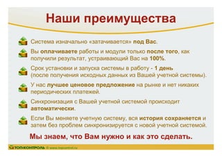Наши преимущества
Система изначально «затачивается» под Вас.
Вы оплачиваете работы и модули только после того, как
получили результат, устраивающий Вас на 100%.
Срок установки и запуска системы в работу - 1 день
(после получения исходных данных из Вашей учетной системы).
У нас лучшее ценовое предложение на рынке и нет никаких
периодических платежей.
Синхронизация с Вашей учетной системой происходит
автоматически.
Если Вы меняете учетную систему, вся история сохраняется и
затем без проблем синхронизируется с новой учетной системой.
Мы знаем, что Вам нужно и как это сделать.
© www.topcontrol.ru
 