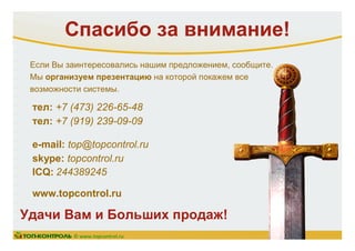 Спасибо за внимание!
тел: +7 (473) 226-65-48
тел: +7 (919) 239-09-09
e-mail: top@topcontrol.ru
skype: topcontrol.ru
ICQ: 244389245
www.topcontrol.ru
Удачи Вам и Больших продаж!
© www.topcontrol.ru
Если Вы заинтересовались нашим предложением, сообщите.
Мы организуем презентацию на которой покажем все
возможности системы.
 