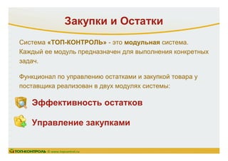 Система «ТОП-КОНТРОЛЬ» - это модульная система.
Каждый ее модуль предназначен для выполнения конкретных
задач.
Функционал по управлению остатками и закупкой товара у
поставщика реализован в двух модулях системы:
Закупки и Остатки
© www.topcontrol.ru
Эффективность остатков
Управление закупками
 