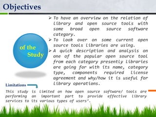 of the
Study
 To have an overview on the relation of
library and open source tools with
some broad open source software
category.
 To look over on some current open
source tools libraries are using.
 A quick description and analysis on
one of the popular open source tool
from each category presently libraries
are going for with its name, category
type, components required license
agreement and why/how it is useful for
library operations.
Objectives
This study is limited on how open source software/ tools are
performing an important part to provide effective library
services to its various types of users’.
Limitations
 