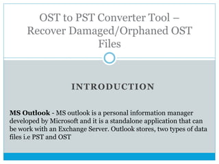 INTRODUCTION
OST to PST Converter Tool –
Recover Damaged/Orphaned OST
Files
MS Outlook - MS outlook is a personal information manager
developed by Microsoft and it is a standalone application that can
be work with an Exchange Server. Outlook stores, two types of data
files i.e PST and OST
 
