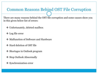 Common Reasons Behind OST File Corruption
There are many reasons behind the OST file corruption and some causes show you
in this given below list of errors:
 Unfortunately, deleted mailbox
 Log file error
 Malfunction of Software and Hardware
 Hard deletion of OST file
 Shortages in Outlook program
 Stop Outlook Abnormally
 Synchronization error
 