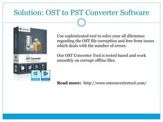 Solution: OST to PST Converter Software
Use sophisticated tool to solve your all dilemmas
regarding the OST file corruption and free from issues
which deals with the number of errors.
Our OST Converter Tool is tested based and work
smoothly on corrupt offline files.
Read more: http://www.ostconvertertool.com/
 