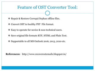 Feature of OST Converter Tool:
 Repair & Restore Corrupt/Orphan offline files.
 Convert OST to healthy PST File format.
 Easy to operate for novice & non-technical users.
 Save original file formats RTF, HTML and Plain Text.
 Supportable to all MS Outlook 2016, 2013, 2010 etc.
References: http://www.recoverostemails.blogspot.in/
 