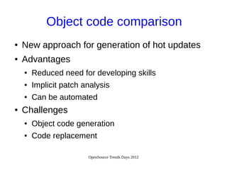 OpenSource Trends Days 2012
Object code comparison
● New approach for generation of hot updates
● Advantages
● Reduced need for developing skills
● Implicit patch analysis
● Can be automated
● Challenges
● Object code generation
● Code replacement
 
