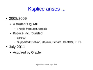 OpenSource Trends Days 2012
Ksplice arises ...
● 2008/2009
● 4 students @ MIT
– Thesis from Jeff Arnolds
● Ksplice Inc. founded
– GPLv2
– Supported: Debian, Ubuntu, Fedora, CentOS, RHEL
● July 2011
● Acquired by Oracle
 
