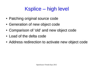 OpenSource Trends Days 2012
Ksplice – high level
● Patching original source code
● Generation of new object code
● Comparison of 'old' and new object code
● Load of the delta code
● Address redirection to activate new object code
 