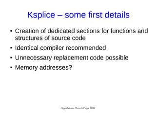 OpenSource Trends Days 2012
Ksplice – some first details
● Creation of dedicated sections for functions and
structures of source code
● Identical compiler recommended
● Unnecessary replacement code possible
● Memory addresses?
 