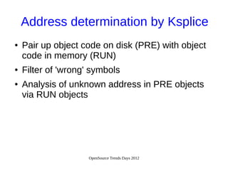 OpenSource Trends Days 2012
Address determination by Ksplice
● Pair up object code on disk (PRE) with object
code in memory (RUN)
● Filter of 'wrong' symbols
● Analysis of unknown address in PRE objects
via RUN objects
 