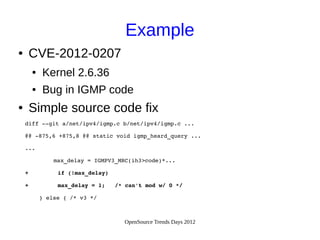 OpenSource Trends Days 2012
Example
● CVE-2012-0207
● Kernel 2.6.36
● Bug in IGMP code
● Simple source code fix
   diff ­­git a/net/ipv4/igmp.c b/net/ipv4/igmp.c ...
   @@ ­875,6 +875,8 @@ static void igmp_heard_query ...
   ...
        max_delay = IGMPV3_MRC(ih3>code)*...
   +    if (!max_delay)
   + max_delay = 1; /* can't mod w/ 0 */
     } else { /* v3 */
 