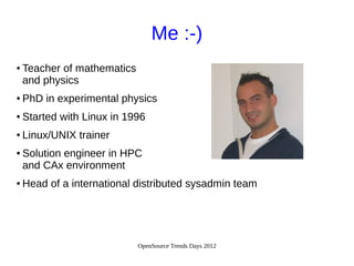 OpenSource Trends Days 2012
Me :-)
● Teacher of mathematics
and physics
● PhD in experimental physics
● Started with Linux in 1996
● Linux/UNIX trainer
● Solution engineer in HPC
and CAx environment
● Head of a international distributed sysadmin team
 