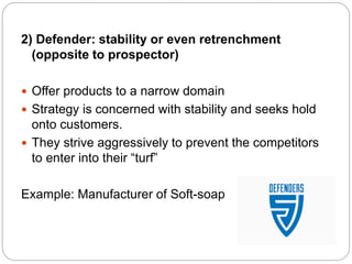 2) Defender: stability or even retrenchment
(opposite to prospector)
 Offer products to a narrow domain
 Strategy is concerned with stability and seeks hold
onto customers.
 They strive aggressively to prevent the competitors
to enter into their “turf”
Example: Manufacturer of Soft-soap
 