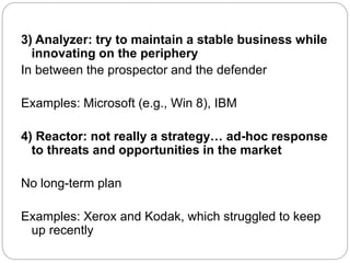 3) Analyzer: try to maintain a stable business while
innovating on the periphery
In between the prospector and the defender
Examples: Microsoft (e.g., Win 8), IBM
4) Reactor: not really a strategy… ad-hoc response
to threats and opportunities in the market
No long-term plan
Examples: Xerox and Kodak, which struggled to keep
up recently
 