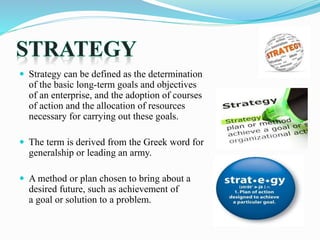  Strategy can be defined as the determination
of the basic long-term goals and objectives
of an enterprise, and the adoption of courses
of action and the allocation of resources
necessary for carrying out these goals.
 The term is derived from the Greek word for
generalship or leading an army.
 A method or plan chosen to bring about a
desired future, such as achievement of
a goal or solution to a problem.
 