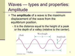13
Waves — types and properties:
Amplitude
 The amplitude of a wave is the maximum
displacement of the wave from the
equilibrium position.
 It is the distance equal to the height of a peak
or the depth of a valley (relative to the center).
 