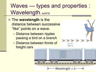 16
Waves — types and properties :
Wavelength, cont’d
 The wavelength is the
distance between successive
“like” points on a wave.
 Distance between ripples
passing a bird on a branch
 Distance between fronts of
freight cars
 