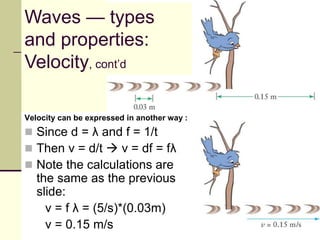 Velocity can be expressed in another way :
 Since d = λ and f = 1/t
 Then v = d/t  v = df = fλ
 Note the calculations are
the same as the previous
slide:
v = f λ = (5/s)*(0.03m)
v = 0.15 m/s
Waves — types
and properties:
Velocity, cont’d
 