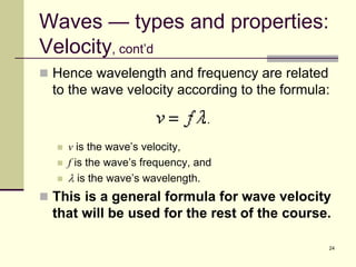 24
Waves — types and properties:
Velocity, cont’d
 Hence wavelength and frequency are related
to the wave velocity according to the formula:
 v is the wave’s velocity,
 f is the wave’s frequency, and
 l is the wave’s wavelength.
 This is a general formula for wave velocity
that will be used for the rest of the course.
 