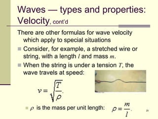 25
Waves — types and properties:
Velocity, cont’d
There are other formulas for wave velocity
which apply to special situations
 Consider, for example, a stretched wire or
string, with a length l and mass m.
 When the string is under a tension T, the
wave travels at speed:
 r is the mass per unit length:
 