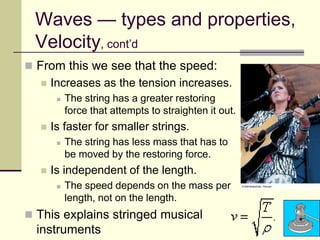 26
Waves — types and properties,
Velocity, cont’d
 From this we see that the speed:
 Increases as the tension increases.
 The string has a greater restoring
force that attempts to straighten it out.
 Is faster for smaller strings.
 The string has less mass that has to
be moved by the restoring force.
 Is independent of the length.
 The speed depends on the mass per
length, not on the length.
 This explains stringed musical
instruments
 