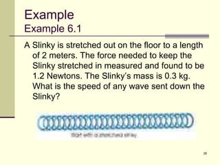 28
Example
Example 6.1
A Slinky is stretched out on the floor to a length
of 2 meters. The force needed to keep the
Slinky stretched in measured and found to be
1.2 Newtons. The Slinky’s mass is 0.3 kg.
What is the speed of any wave sent down the
Slinky?
 