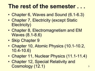3
The rest of the semester . . .
• Chapter 6, Waves and Sound (6.1-6.3)
• Chapter 7, Electricity (except Static
Electricity)
• Chapter 8, Electromagnetism and EM
Waves (8.1-8.6)
• Skip Chapter 9
• Chapter 10, Atomic Physics (10.1-10.2,
10.4-10.6)
• Chapter 11, Nuclear Physics (11.1-11.4)
• Chapter 12, Special Relativity and
Cosmology (12.1)
 