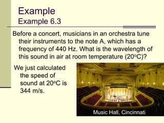 39
Example
Example 6.3
Before a concert, musicians in an orchestra tune
their instruments to the note A, which has a
frequency of 440 Hz. What is the wavelength of
this sound in air at room temperature (20oC)?
We just calculated
the speed of
sound at 20oC is
344 m/s.
Music Hall, Cincinnati
 