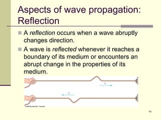 43
Aspects of wave propagation:
Reflection
 A reflection occurs when a wave abruptly
changes direction.
 A wave is reflected whenever it reaches a
boundary of its medium or encounters an
abrupt change in the properties of its
medium.
 