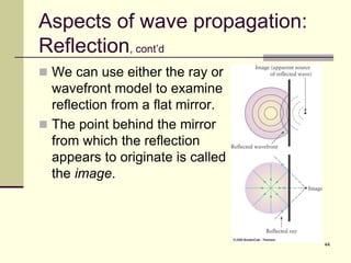 44
Aspects of wave propagation:
Reflection, cont’d
 We can use either the ray or
wavefront model to examine
reflection from a flat mirror.
 The point behind the mirror
from which the reflection
appears to originate is called
the image.
 