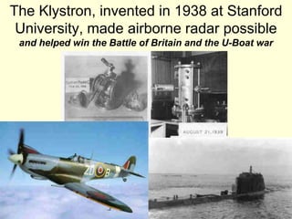 49
The Klystron, invented in 1938 at Stanford
University, made airborne radar possible
and helped win the Battle of Britain and the U-Boat war
 