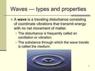 5
Waves — types and properties
 A wave is a traveling disturbance consisting
of coordinate vibrations that transmit energy
with no net movement of matter.
 The disturbance is frequently called an
oscillation or vibration.
 The substance through which the wave travels
is called the medium.
 