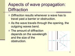 59
Aspects of wave propagation:
Diffraction
 Diffraction results whenever a wave has to
travel past a barrier or obstruction.
 As the wave travels through the opening, the
outgoing waves bend.
 The amount of diffraction
depends on the wavelength
and the size of the
obstruction.
 