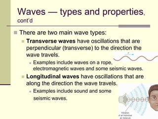6
Waves — types and properties,
cont’d
 There are two main wave types:
 Transverse waves have oscillations that are
perpendicular (transverse) to the direction the
wave travels.
 Examples include waves on a rope,
electromagnetic waves and some seismic waves.
 Longitudinal waves have oscillations that are
along the direction the wave travels.
 Examples include sound and some
seismic waves.
 