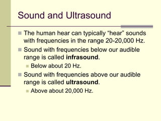 Sound and Ultrasound
 The human hear can typically “hear” sounds
with frequencies in the range 20-20,000 Hz.
 Sound with frequencies below our audible
range is called infrasound.
 Below about 20 Hz.
 Sound with frequencies above our audible
range is called ultrasound.
 Above about 20,000 Hz.
 