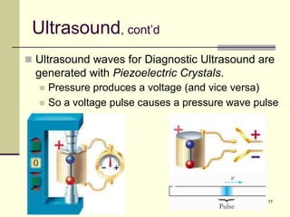 77
Ultrasound, cont’d
 Ultrasound waves for Diagnostic Ultrasound are
generated with Piezoelectric Crystals.
 Pressure produces a voltage (and vice versa)
 So a voltage pulse causes a pressure wave pulse
 