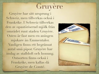 Gruyère
Gruyère har sitt ursprung i
Schweiz, men tillverkas också i
Frankrike. I Schweiz tillverkas
den av opastöriserad mjölk från
området runt staden Gruyère.
Osten är fast men en aningen
mjukare än Emmentaler.
Vanligen ﬁnns ett begränsat
antal små pipor. Gruyère har
inslag av stalldoft och honung.
Ostsorten ﬁnns också i
Frankrike, men kallas då
Gruyère de Comté.

 