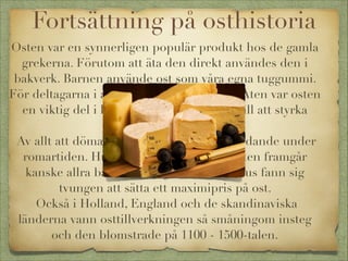Fortsättning på osthistoria
Osten var en synnerligen populär produkt hos de gamla
grekerna. Förutom att äta den direkt användes den i
bakverk. Barnen använde ost som våra egna tuggummi.
För deltagarna i antikens olympiska spel i Aten var osten
en viktig del i kosten och bidrog säkert till att styrka
deltagarna.
Av allt att döma var handeln med ost betydande under
romartiden. Hur högt man värdesatte osten framgår
kanske allra bäst av att kejsar Diocletianus fann sig
tvungen att sätta ett maximipris på ost.
Också i Holland, England och de skandinaviska
länderna vann osttillverkningen så småningom insteg
och den blomstrade på 1100 - 1500-talen.

 