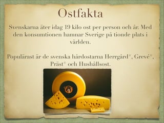 Ostfakta
Svenskarna äter idag 19 kilo ost per person och år. Med
den konsumtionen hamnar Sverige på tionde plats i
världen.


Populärast är de svenska hårdostarna Herrgård®, Grevé®,
Präst® och Hushållsost.


 