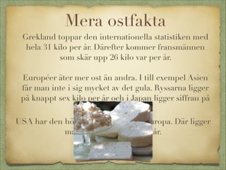 Mera ostfakta
Grekland toppar den internationella statistiken med
hela 31 kilo per år. Därefter kommer fransmännen
som skär upp 26 kilo var per år.


Européer äter mer ost än andra. I till exempel Asien
får man inte i sig mycket av det gula. Ryssarna ligger
på knappt sex kilo per år och i Japan ligger siffran på
knappt två kilo.
USA har den högsta siffran utanför Europa. Där ligger
man på cirka 14 kilo per år.




 